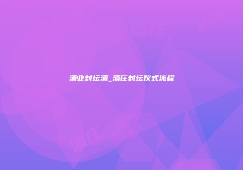 酒业封坛酒_酒庄封坛仪式流程