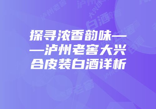 探寻浓香韵味——泸州老窖大兴合皮装白酒详析