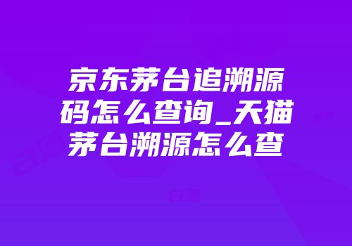 京东茅台追溯源码怎么查询_天猫茅台溯源怎么查