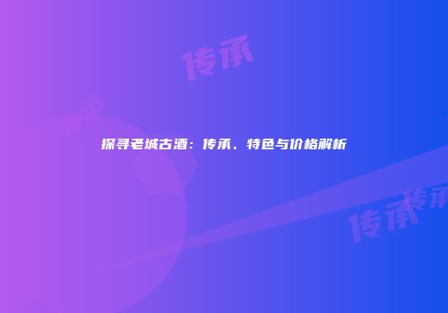 探寻老城古酒：传承、特色与价格解析