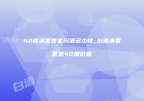 42度清香世家汾酒多少钱_汾酒清香世家42度价格