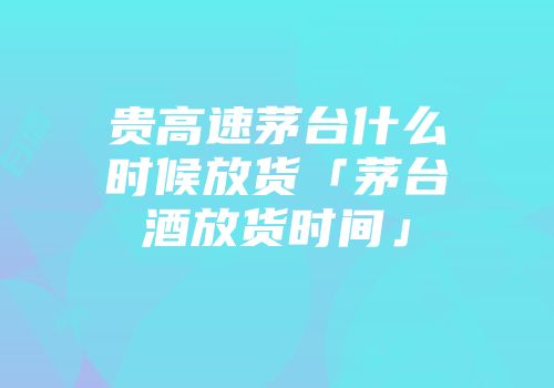 贵高速茅台什么时候放货「茅台酒放货时间」