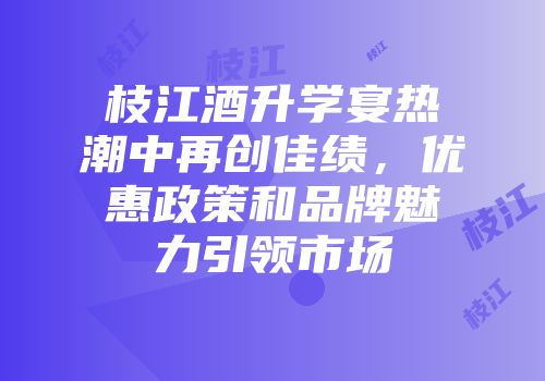 枝江酒升学宴热潮中再创佳绩，优惠政策和品牌魅力引领市场