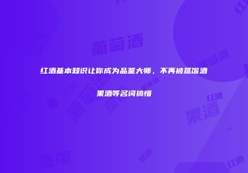 红酒基本知识让你成为品鉴大师，不再被蒸馏酒果酒等名词搞懵