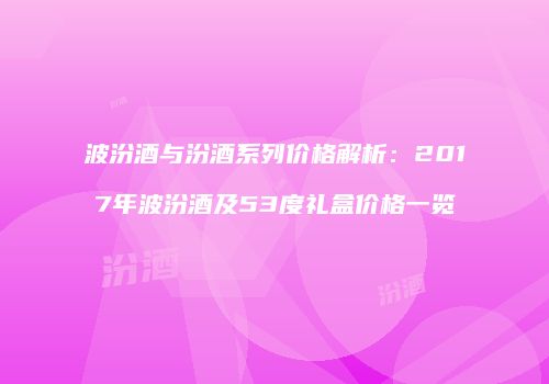 波汾酒与汾酒系列价格解析：2017年波汾酒及53度礼盒价格一览