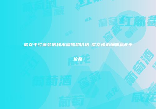 威龙干红葡萄酒橡木桶陈酿价格-威龙橡木桶窖藏6年价格