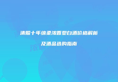 清照十年绵柔浓香型白酒价格解析及酒品选购指南