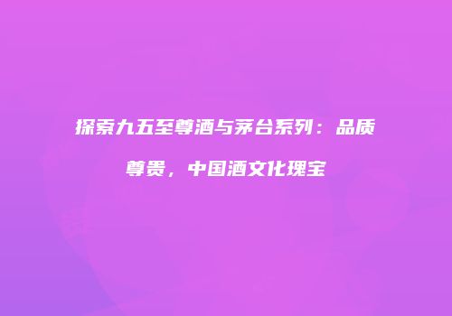 探索九五至尊酒与茅台系列：品质尊贵，中国酒文化瑰宝