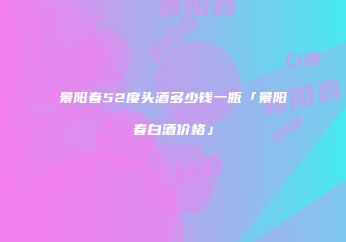 景阳春52度头酒多少钱一瓶「景阳春白酒价格」