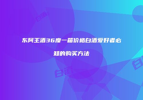 东阿王酒36度一箱价格白酒爱好者必知的购买方法
