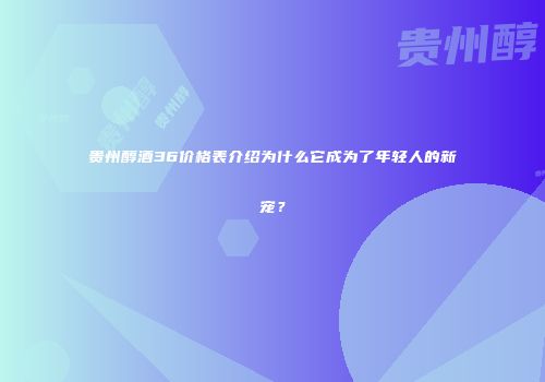 贵州醇酒36价格表介绍为什么它成为了年轻人的新宠？