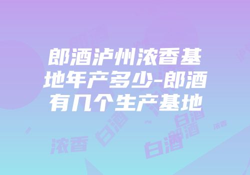 郎酒泸州浓香基地年产多少-郎酒有几个生产基地