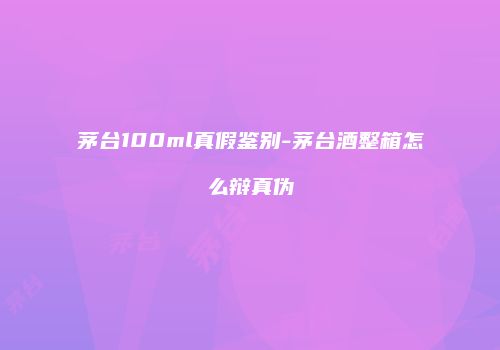 茅台100ml真假鉴别-茅台酒整箱怎么辩真伪
