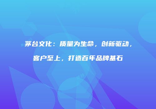 茅台文化：质量为生命，创新驱动，客户至上，打造百年品牌基石