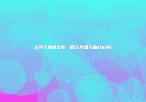 沱牌天曲多少钱一箱(沱牌酒天曲的价格)