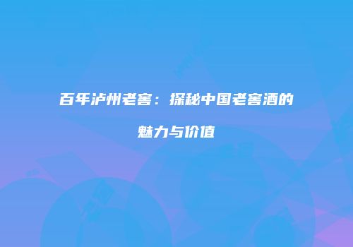 百年泸州老窖：探秘中国老窖酒的魅力与价值