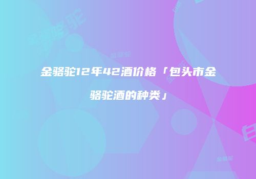 金骆驼12年42酒价格「包头市金骆驼酒的种类」