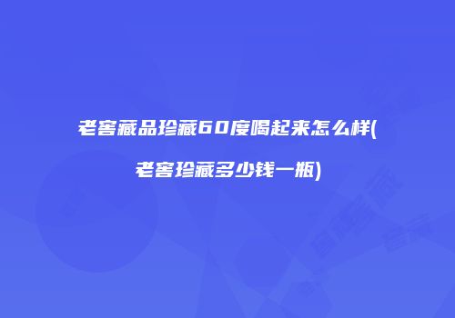老窖藏品珍藏60度喝起来怎么样(老窖珍藏多少钱一瓶)