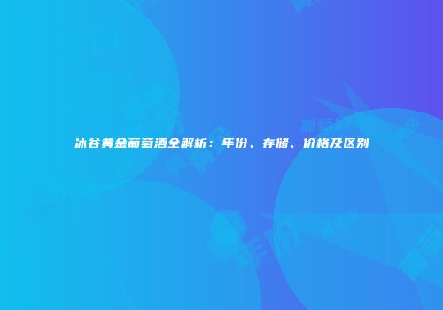 冰谷黄金葡萄酒全解析：年份、存储、价格及区别