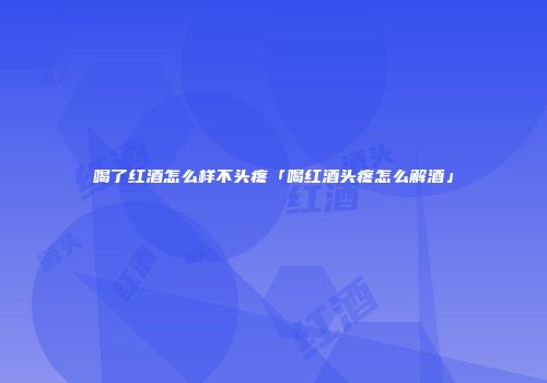 喝了红酒怎么样不头疼「喝红酒头疼怎么解酒」