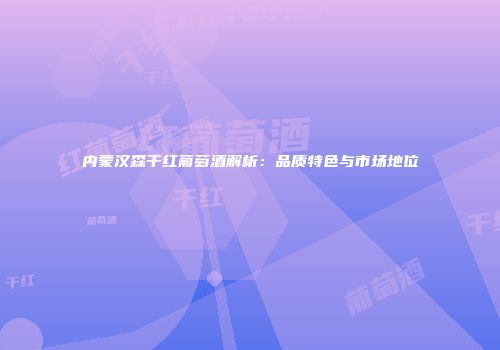 内蒙汉森干红葡萄酒解析：品质特色与市场地位