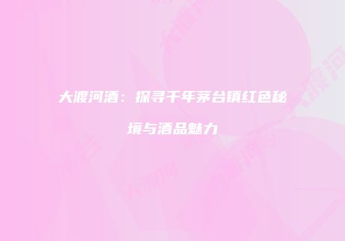 大渡河酒：探寻千年茅台镇红色秘境与酒品魅力