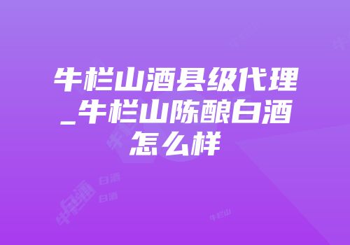 牛栏山酒县级代理_牛栏山陈酿白酒怎么样