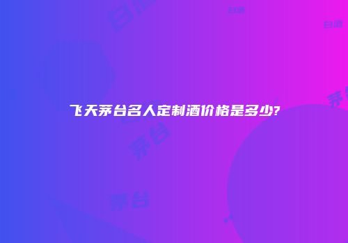 飞天茅台名人定制酒价格是多少?