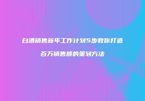 白酒销售新年工作计划5步教你打造百万销售额的策划方法