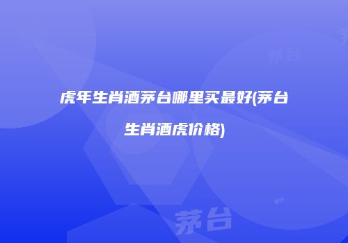 虎年生肖酒茅台哪里买最好(茅台生肖酒虎价格)
