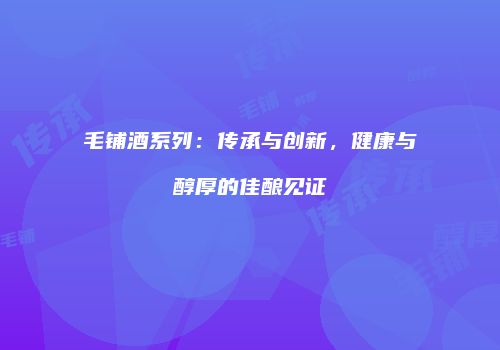 毛铺酒系列：传承与创新，健康与醇厚的佳酿见证