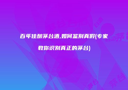 百年佳酿茅台酒,如何鉴别真假(专家教你识别真正的茅台)