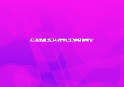 红酒原瓶进口与原装进口的区别解析
