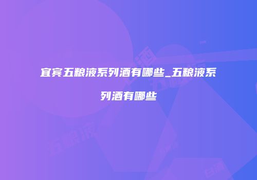 宜宾五粮液系列酒有哪些_五粮液系列酒有哪些