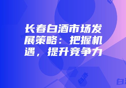 长春白酒市场发展策略：把握机遇，提升竞争力