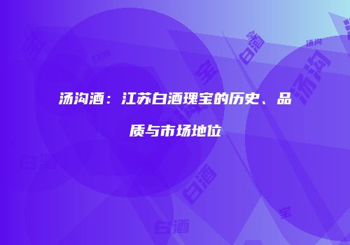 汤沟酒：江苏白酒瑰宝的历史、品质与市场地位
