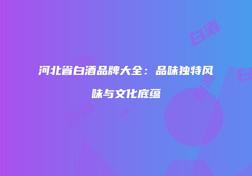 河北省白酒品牌大全：品味独特风味与文化底蕴