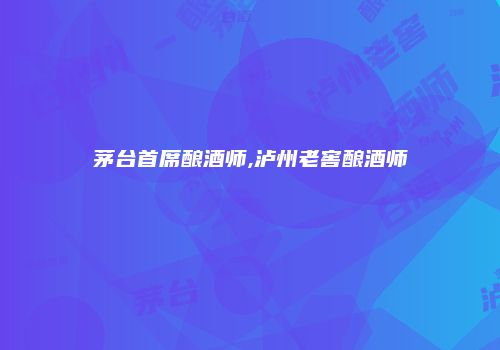 茅台首席酿酒师,泸州老窖酿酒师