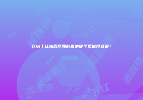 长城干红赤霞珠和解百纳哪个更值得品尝？