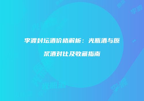 李渡封坛酒价格解析：光瓶酒与原浆酒对比及收藏指南