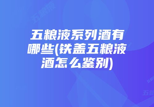 五粮液系列酒有哪些(铁盖五粮液酒怎么鉴别)