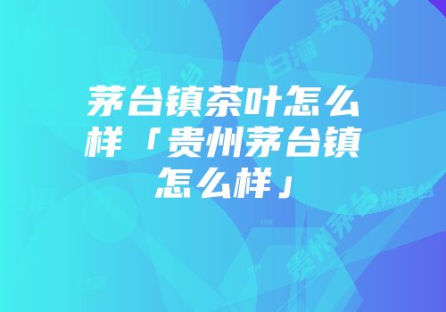 茅台镇茶叶怎么样「贵州茅台镇怎么样」