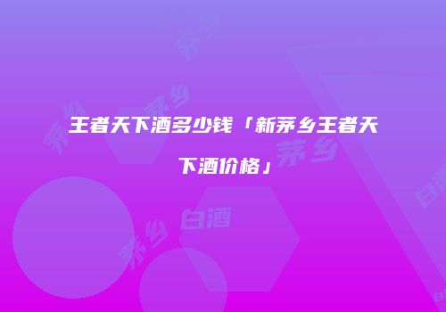 王者天下酒多少钱「新茅乡王者天下酒价格」