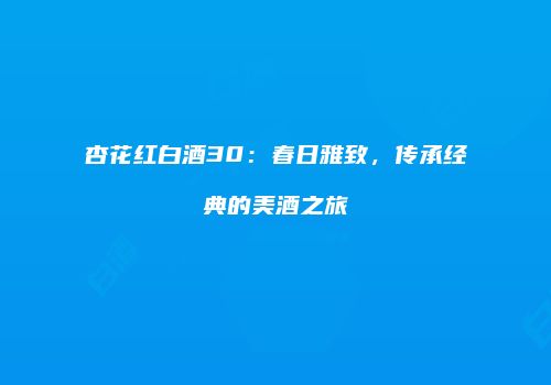 杏花红白酒30：春日雅致，传承经典的美酒之旅