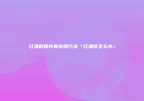 红酒的保存和处理方法「红酒该怎么办」