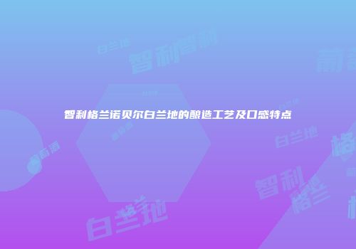 智利格兰诺贝尔白兰地的酿造工艺及口感特点