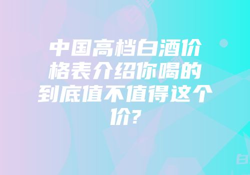 中国高档白酒价格表介绍你喝的到底值不值得这个价?
