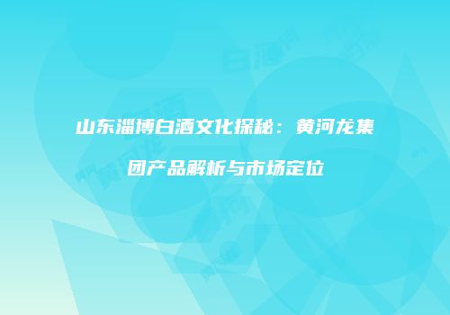 山东淄博白酒文化探秘：黄河龙集团产品解析与市场定位