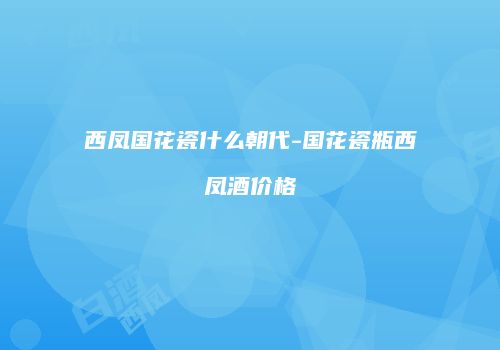 西凤国花瓷什么朝代-国花瓷瓶西凤酒价格