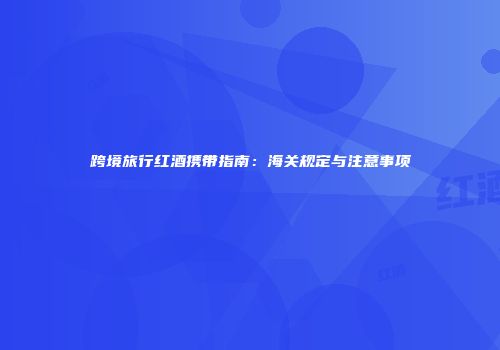 跨境旅行红酒携带指南：海关规定与注意事项